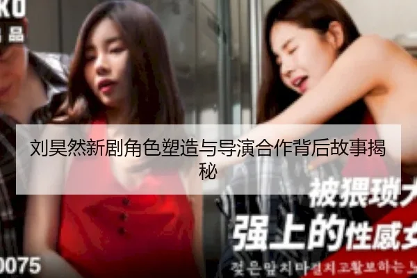 刘昊然新剧角色塑造与导演合作背后故事揭秘